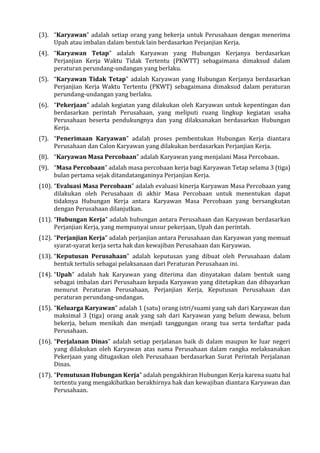 (3). “Karyawan” adalah setiap orang yang bekerja untuk Perusahaan dengan menerima
Upah atau imbalan dalam bentuk lain berdasarkan Perjanjian Kerja.
(4). “Karyawan Tetap” adalah Karyawan yang Hubungan Kerjanya berdasarkan
Perjanjian Kerja Waktu Tidak Tertentu (PKWTT) sebagaimana dimaksud dalam
peraturan perundang-undangan yang berlaku.
(5). “Karyawan Tidak Tetap” adalah Karyawan yang Hubungan Kerjanya berdasarkan
Perjanjian Kerja Waktu Tertentu (PKWT) sebagaimana dimaksud dalam peraturan
perundang-undangan yang berlaku.
(6). “Pekerjaan” adalah kegiatan yang dilakukan oleh Karyawan untuk kepentingan dan
berdasarkan perintah Perusahaan, yang meliputi ruang lingkup kegiatan usaha
Perusahaan beserta pendukungnya dan yang dilaksanakan berdasarkan Hubungan
Kerja.
(7). “Penerimaan Karyawan” adalah proses pembentukan Hubungan Kerja diantara
Perusahaan dan Calon Karyawan yang dilakukan berdasarkan Perjanjian Kerja.
(8). “Karyawan Masa Percobaan” adalah Karyawan yang menjalani Masa Percobaan.
(9). “Masa Percobaan” adalah masa percobaan kerja bagi Karyawan Tetap selama 3 (tiga)
bulan pertama sejak ditandatanganinya Perjanjian Kerja.
(10). “Evaluasi Masa Percobaan” adalah evaluasi kinerja Karyawan Masa Percobaan yang
dilakukan oleh Perusahaan di akhir Masa Percobaan untuk menentukan dapat
tidaknya Hubungan Kerja antara Karyawan Masa Percobaan yang bersangkutan
dengan Perusahaan dilanjutkan.
(11). “Hubungan Kerja” adalah hubungan antara Perusahaan dan Karyawan berdasarkan
Perjanjian Kerja, yang mempunyai unsur pekerjaan, Upah dan perintah.
(12). “Perjanjian Kerja” adalah perjanjian antara Perusahaan dan Karyawan yang memuat
syarat-syarat kerja serta hak dan kewajiban Perusahaan dan Karyawan.
(13). “Keputusan Perusahaan” adalah keputusan yang dibuat oleh Perusahaan dalam
bentuk tertulis sebagai pelaksanaan dari Peraturan Perusahaan ini.
(14). “Upah” adalah hak Karyawan yang diterima dan dinyatakan dalam bentuk uang
sebagai imbalan dari Perusahaan kepada Karyawan yang ditetapkan dan dibayarkan
menurut Peraturan Perusahaan, Perjanjian Kerja, Keputusan Perusahaan dan
peraturan perundang-undangan.
(15). “Keluarga Karyawan” adalah 1 (satu) orang istri/suami yang sah dari Karyawan dan
maksimal 3 (tiga) orang anak yang sah dari Karyawan yang belum dewasa, belum
bekerja, belum menikah dan menjadi tanggungan orang tua serta terdaftar pada
Perusahaan.
(16). “Perjalanan Dinas” adalah setiap perjalanan baik di dalam maupun ke luar negeri
yang dilakukan oleh Karyawan atas nama Perusahaan dalam rangka melaksanakan
Pekerjaan yang ditugaskan oleh Perusahaan berdasarkan Surat Perintah Perjalanan
Dinas.
(17). “Pemutusan Hubungan Kerja” adalah pengakhiran Hubungan Kerja karena suatu hal
tertentu yang mengakibatkan berakhirnya hak dan kewajiban diantara Karyawan dan
Perusahaan.
 