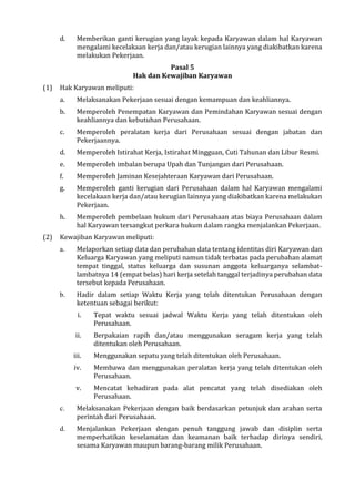 d. Memberikan ganti kerugian yang layak kepada Karyawan dalam hal Karyawan
mengalami kecelakaan kerja dan/atau kerugian lainnya yang diakibatkan karena
melakukan Pekerjaan.
Pasal 5
Hak dan Kewajiban Karyawan
(1) Hak Karyawan meliputi:
a. Melaksanakan Pekerjaan sesuai dengan kemampuan dan keahliannya.
b. Memperoleh Penempatan Karyawan dan Pemindahan Karyawan sesuai dengan
keahliannya dan kebutuhan Perusahaan.
c. Memperoleh peralatan kerja dari Perusahaan sesuai dengan jabatan dan
Pekerjaannya.
d. Memperoleh Istirahat Kerja, Istirahat Mingguan, Cuti Tahunan dan Libur Resmi.
e. Memperoleh imbalan berupa Upah dan Tunjangan dari Perusahaan.
f. Memperoleh Jaminan Kesejahteraan Karyawan dari Perusahaan.
g. Memperoleh ganti kerugian dari Perusahaan dalam hal Karyawan mengalami
kecelakaan kerja dan/atau kerugian lainnya yang diakibatkan karena melakukan
Pekerjaan.
h. Memperoleh pembelaan hukum dari Perusahaan atas biaya Perusahaan dalam
hal Karyawan tersangkut perkara hukum dalam rangka menjalankan Pekerjaan.
(2) Kewajiban Karyawan meliputi:
a. Melaporkan setiap data dan perubahan data tentang identitas diri Karyawan dan
Keluarga Karyawan yang meliputi namun tidak terbatas pada perubahan alamat
tempat tinggal, status keluarga dan susunan anggota keluarganya selambat-
lambatnya 14 (empat belas) hari kerja setelah tanggal terjadinya perubahan data
tersebut kepada Perusahaan.
b. Hadir dalam setiap Waktu Kerja yang telah ditentukan Perusahaan dengan
ketentuan sebagai berikut:
i. Tepat waktu sesuai jadwal Waktu Kerja yang telah ditentukan oleh
Perusahaan.
ii. Berpakaian rapih dan/atau menggunakan seragam kerja yang telah
ditentukan oleh Perusahaan.
iii. Menggunakan sepatu yang telah ditentukan oleh Perusahaan.
iv. Membawa dan menggunakan peralatan kerja yang telah ditentukan oleh
Perusahaan.
v. Mencatat kehadiran pada alat pencatat yang telah disediakan oleh
Perusahaan.
c. Melaksanakan Pekerjaan dengan baik berdasarkan petunjuk dan arahan serta
perintah dari Perusahaan.
d. Menjalankan Pekerjaan dengan penuh tanggung jawab dan disiplin serta
memperhatikan keselamatan dan keamanan baik terhadap dirinya sendiri,
sesama Karyawan maupun barang-barang milik Perusahaan.
 