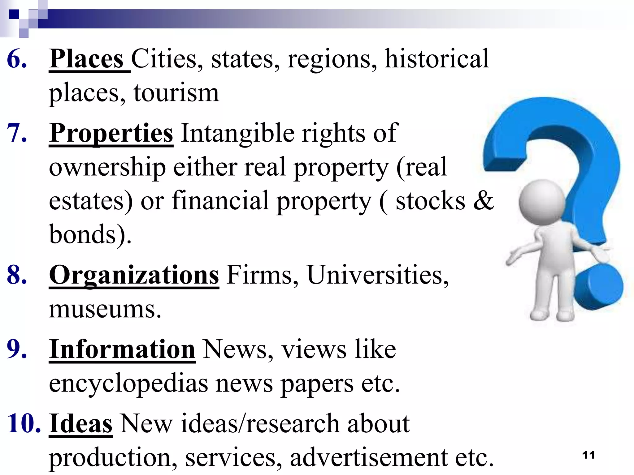 11
6. Places Cities, states, regions, historical
places, tourism
7. Properties Intangible rights of
ownership either real property (real
estates) or financial property ( stocks &
bonds).
8. Organizations Firms, Universities,
museums.
9. Information News, views like
encyclopedias news papers etc.
10. Ideas New ideas/research about
production, services, advertisement etc.
 