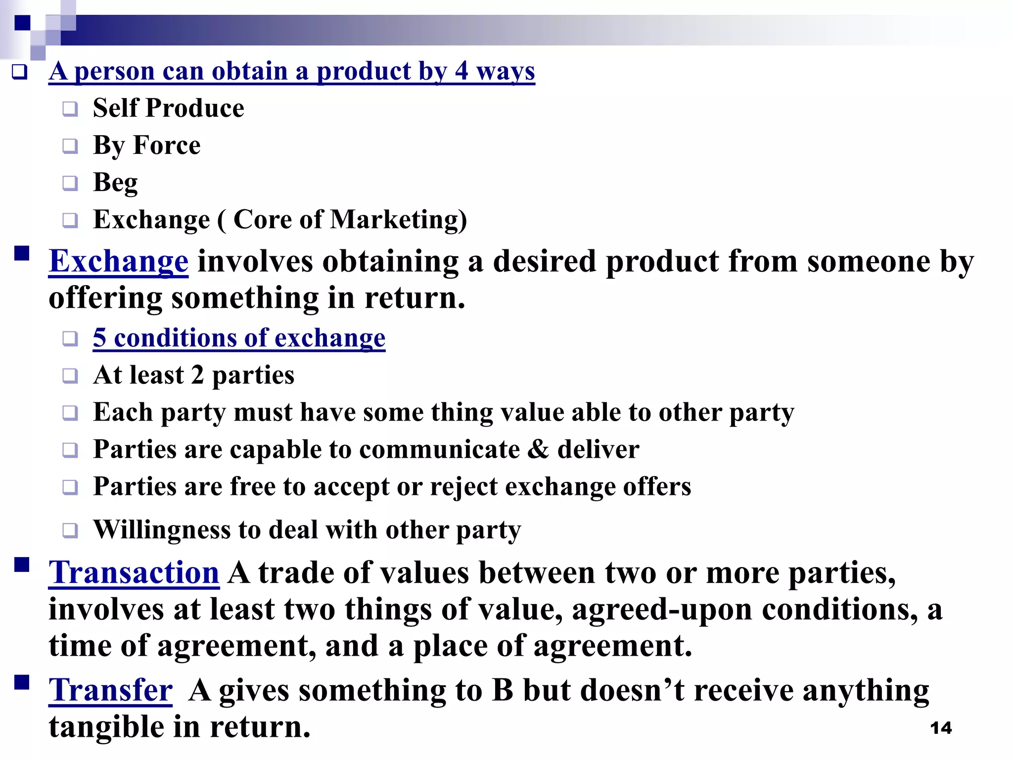 14
 A person can obtain a product by 4 ways
 Self Produce
 By Force
 Beg
 Exchange ( Core of Marketing)
 Exchange involves obtaining a desired product from someone by
offering something in return.
 5 conditions of exchange
 At least 2 parties
 Each party must have some thing value able to other party
 Parties are capable to communicate & deliver
 Parties are free to accept or reject exchange offers
 Willingness to deal with other party
 Transaction A trade of values between two or more parties,
involves at least two things of value, agreed-upon conditions, a
time of agreement, and a place of agreement.
 Transfer A gives something to B but doesn’t receive anything
tangible in return.
 
