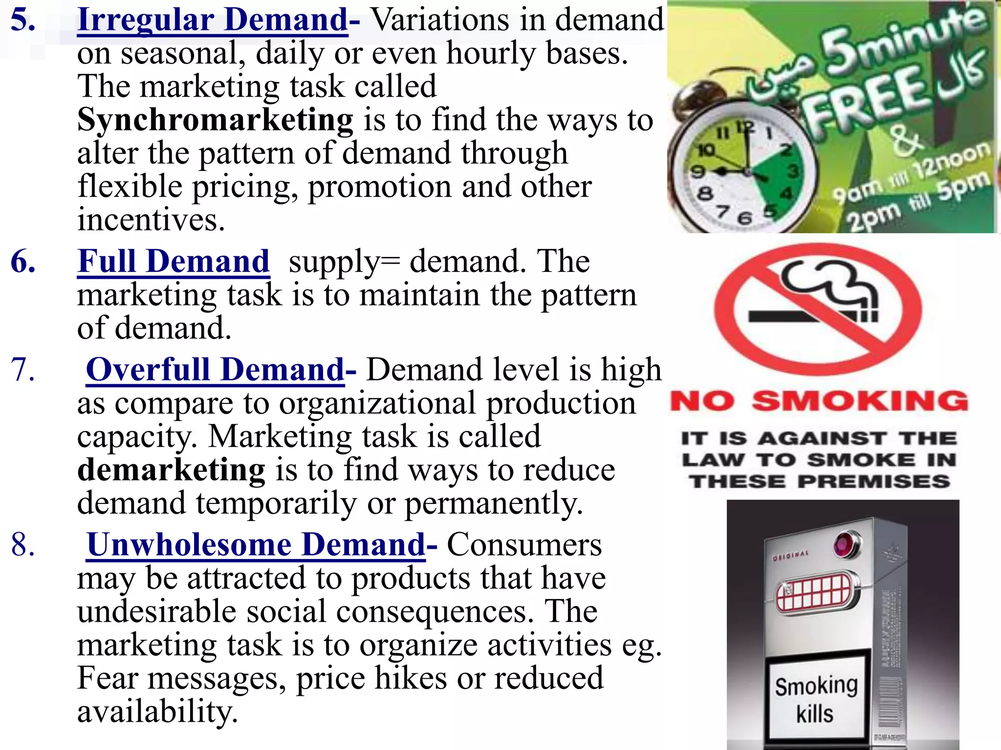 23
5. Irregular Demand- Variations in demand
on seasonal, daily or even hourly bases.
The marketing task called
Synchromarketing is to find the ways to
alter the pattern of demand through
flexible pricing, promotion and other
incentives.
6. Full Demand supply= demand. The
marketing task is to maintain the pattern
of demand.
7. Overfull Demand- Demand level is high
as compare to organizational production
capacity. Marketing task is called
demarketing is to find ways to reduce
demand temporarily or permanently.
8. Unwholesome Demand- Consumers
may be attracted to products that have
undesirable social consequences. The
marketing task is to organize activities eg.
Fear messages, price hikes or reduced
availability.
 