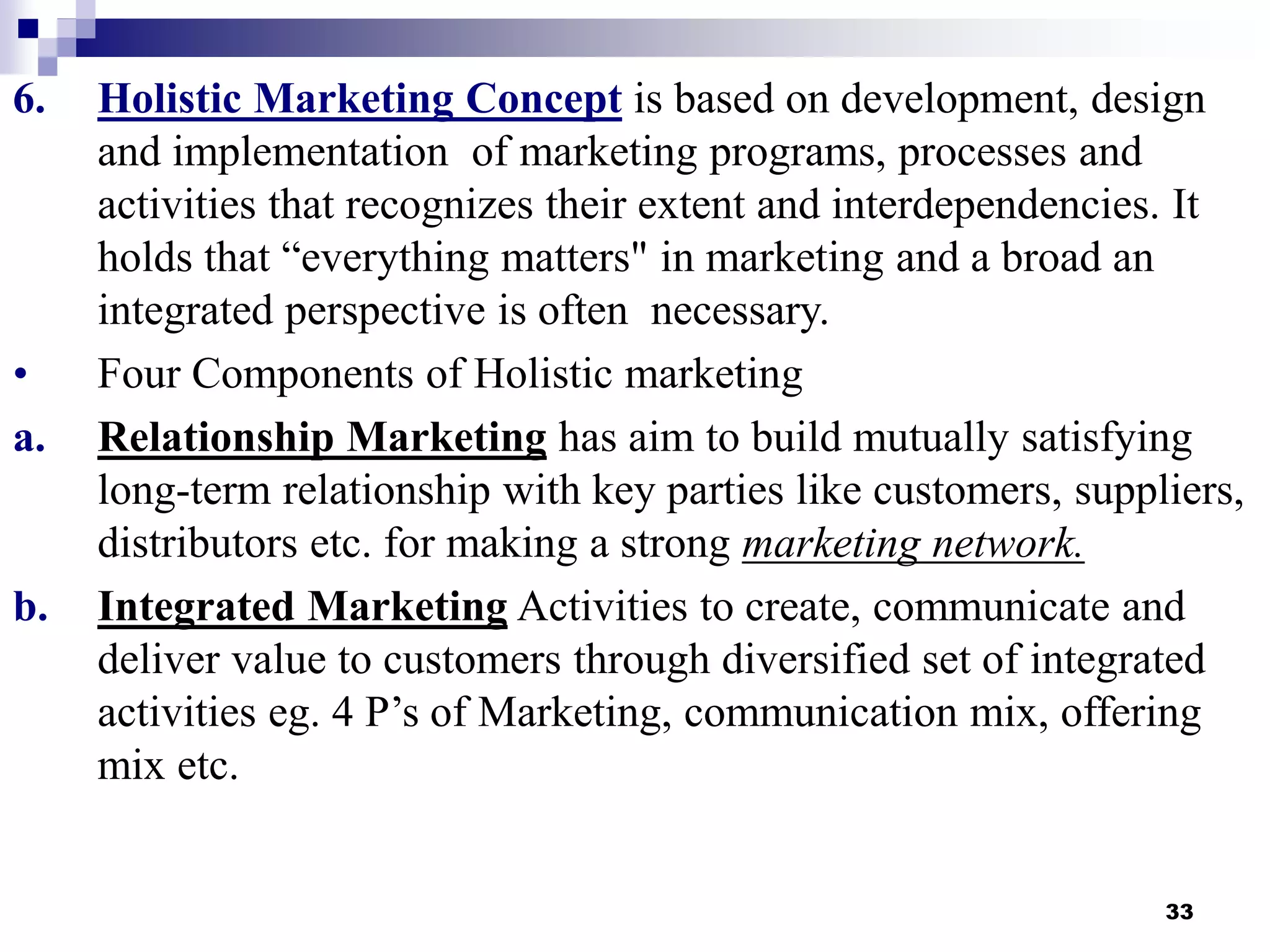 33
6. Holistic Marketing Concept is based on development, design
and implementation of marketing programs, processes and
activities that recognizes their extent and interdependencies. It
holds that “everything matters" in marketing and a broad an
integrated perspective is often necessary.
• Four Components of Holistic marketing
a. Relationship Marketing has aim to build mutually satisfying
long-term relationship with key parties like customers, suppliers,
distributors etc. for making a strong marketing network.
b. Integrated Marketing Activities to create, communicate and
deliver value to customers through diversified set of integrated
activities eg. 4 P’s of Marketing, communication mix, offering
mix etc.
 