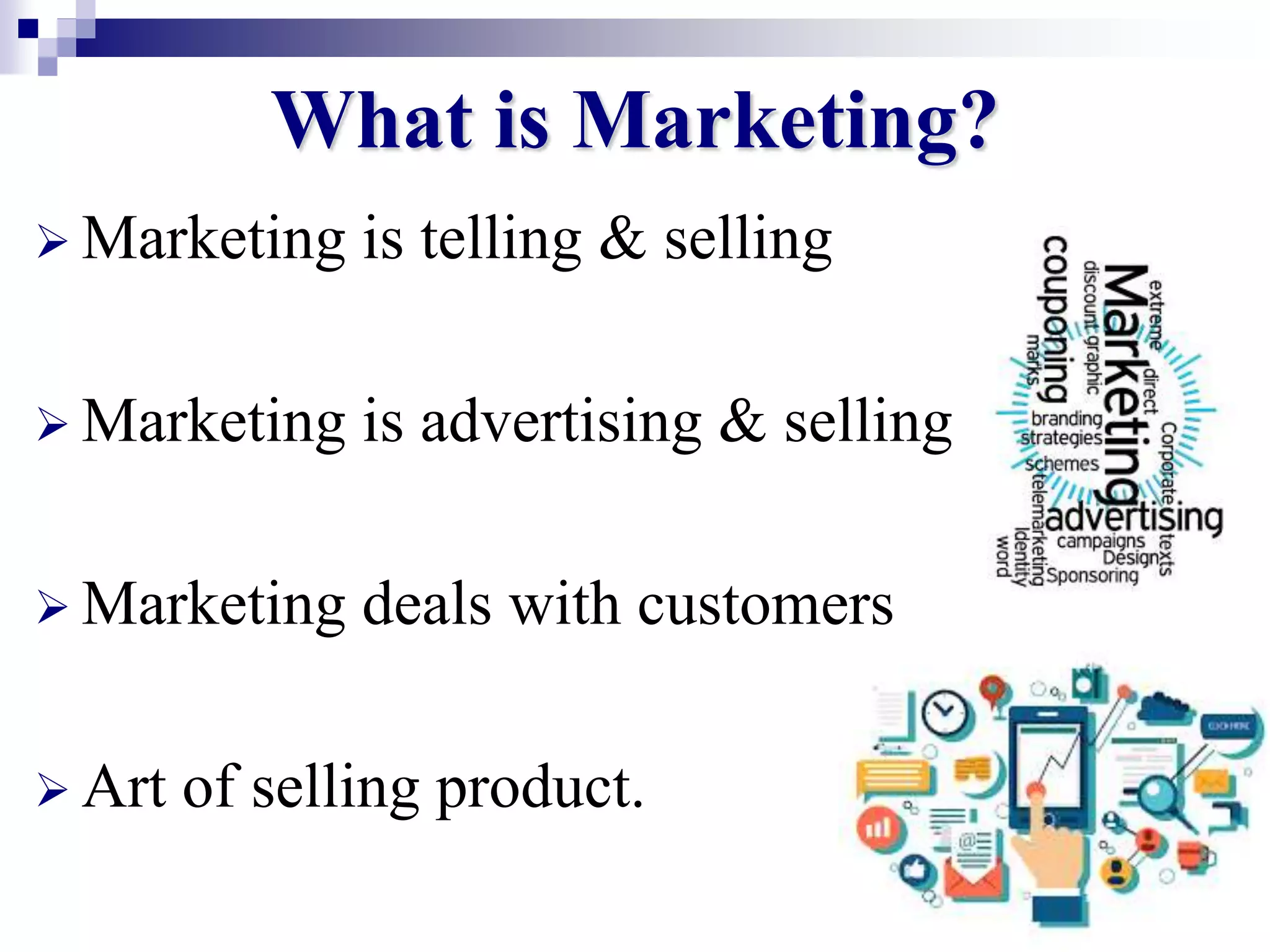 4
What is Marketing?
 Marketing is telling & selling
 Marketing is advertising & selling
 Marketing deals with customers
 Art of selling product.
 