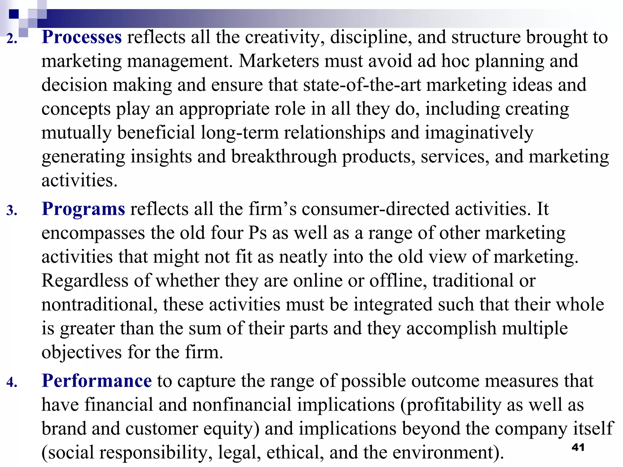2. Processes reflects all the creativity, discipline, and structure brought to
marketing management. Marketers must avoid ad hoc planning and
decision making and ensure that state-of-the-art marketing ideas and
concepts play an appropriate role in all they do, including creating
mutually beneficial long-term relationships and imaginatively
generating insights and breakthrough products, services, and marketing
activities.
3. Programs reflects all the firm’s consumer-directed activities. It
encompasses the old four Ps as well as a range of other marketing
activities that might not fit as neatly into the old view of marketing.
Regardless of whether they are online or offline, traditional or
nontraditional, these activities must be integrated such that their whole
is greater than the sum of their parts and they accomplish multiple
objectives for the firm.
4. Performance to capture the range of possible outcome measures that
have financial and nonfinancial implications (profitability as well as
brand and customer equity) and implications beyond the company itself
(social responsibility, legal, ethical, and the environment). 41
 