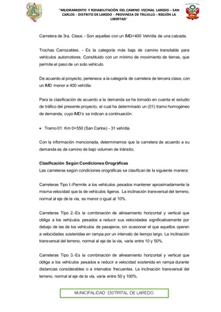 “MEJORAMIENTO Y REHABILITACIÓN DEL CAMINO VECINAL LAREDO – SAN
CARLOS - DISTRITO DE LAREDO - PROVINCIA DE TRUJILLO – REGIÓN LA
LIBERTAD”
Carretera de 3ra. Clase. - Son aquellas con un IMD<400 Veh/día de una calzada.
Trochas Carrozables. - Es la categoría más baja de camino transitable para
vehículos automotores. Constituido con un mínimo de movimiento de tierras, que
permite el paso de un solo vehículo.
De acuerdo al proyecto, pertenece a la categoría de carretera de tercera clase, con
un IMD menor a 400 veh/día.
Para la clasificación de acuerdo a la demanda se ha tomado en cuenta el estudio
de tráfico del presente proyecto, el cual ha determinado un (01) tramo homogéneo
de demanda, cuyo IMD’s se indican a continuación:
 Tramo 01: Km 0+550 (San Carlos) - 31 veh/día.
Con la información mencionada, determinamos que la carretera de acuerdo a su
demanda es de camino de bajo volumen de tránsito.
Clasificación Según Condiciones Orográficas
Las carreteras según condiciones orográficas se clasifican de la siguiente manera:
Carreteras Tipo I.-Permite a los vehículos pesados mantener aproximadamente la
misma velocidad que la de vehículos ligeros. La inclinación transversal del terreno,
normal al eje de la vía, es menor o igual al 10%.
Carreteras Tipo 2.-Es la combinación de alineamiento horizontal y vertical que
obliga a los vehículos pesados a reducir sus velocidades significativamente por
debajo de las de los vehículos de pasajeros, sin ocasionar el que aquellos operen
a velocidades sostenidas en rampa por un intervalo de tiempo largo. La inclinación
transversal del terreno, normal al eje de la vía, varía entre 10 y 50%.
Carreteras Tipo 3.-Es la combinación de alineamiento horizontal y vertical que
obliga a los vehículos pesados a reducir a velocidad sostenida en rampa durante
distancias considerables o a intervalos frecuentes. La inclinación transversal del
terreno, normal al eje de la vía, varía entre 50 y 100%.
 