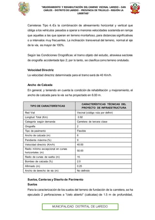 “MEJORAMIENTO Y REHABILITACIÓN DEL CAMINO VECINAL LAREDO – SAN
CARLOS - DISTRITO DE LAREDO - PROVINCIA DE TRUJILLO – REGIÓN LA
LIBERTAD”
Carreteras Tipo 4.-Es la combinación de alineamiento horizontal y vertical que
obliga a los vehículos pesados a operar a menores velocidades sostenida en rampa
que aquellas a las que operan en terreno montañoso, para distancias significativas
o a intervalos muy frecuentes. La inclinación transversal del terreno, normal al eje
de la vía, es mayor de 100%.
Según las Condiciones Orográficas: el tramo objeto del estudio, atraviesa sectores
de orografía accidentada tipo 2; por lo tanto, se clasifica como terreno ondulado.
Velocidad Directriz
La velocidad directriz determinada para el tramo será de 40 Km/h.
Ancho de Calzada
En general, y teniendo en cuenta la condición de rehabilitación y mejoramiento, el
ancho de calzada para la vía se ha proyectado en 6.00 m.
TIPO DE CARACTERÍSTICAS
CARACTERÍSTICAS TÉCNICAS DEL
PROYECTO DE INFRAESTRUCTURA
Red Vial Vecinal (código ruta por definir)
Longitud Total (Km) 0.92
Categoría según demanda Carretera de tercera clase
Orografía 2
Tipo de pavimento Flexible
Ancho de calzada (m) 6
Pendiente máxima (%) 9
Velocidad directriz (Km/h) 40.00
Radio mínimo excepcional en curvas
horizontales (m)
50.00
Radio de curvas de vuelta (m) 15
Bombeo de calzada (%) 2.0
Afirmado (m) 0.25
Ancho de derecho de vía (m) No definido
Suelos, Canteras y Diseño de Pavimento
Suelos
Para la caracterización de los suelos del terreno de fundación de la carretera, se ha
ejecutado 2 perforaciones a "cielo abierto" (calicatas) de 1.5 m de profundidad,
 