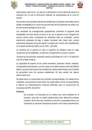 “MEJORAMIENTO Y REHABILITACIÓN DEL CAMINO VECINAL LAREDO – SAN
CARLOS - DISTRITO DE LAREDO - PROVINCIA DE TRUJILLO – REGIÓN LA
LIBERTAD”
distanciadas cada 0.5 km. uno del otro y distribuidos en forma alternada derecha e
izquierda, por lo cual la información obtenida es representativa de la zona en
estudio.
De acuerdo a los resultados del estudio de Mecánica de Suelos y del análisis de los
perfiles estratigráficos en campo nos permitió describir los depósitos de suelos y de
las formaciones geológicas de la zona.
Los resultados de investigaciones geognósticas presentan el siguiente perfil
estratigráfico del área donde se ubica la vía, por lo general en las márgenes de
camino vecinal están constituidos por diferentes tipos de materiales, arenas
pobremente graduada de baja y regular humedad color beige claro; arenas
pobremente graduada limosa de regular humedad color marrón claro, Identificados
en el Sistema Unificado SUSC como: (SP) – (SP-SM).
La carretera por lo general en toda la superficie de rodadura está en malas
condiciones de transitabilidad, se observan ahuellamientos severos y baches
Durante las excavaciones realizadas hasta la profundidad de 1.50 m. no detectó el
nivel de la Napa Freática.
La capacidad de soporte de los suelos existentes, presentan valores variables,
considerados desde buenos, con los cuales se ha determinado el valor del CBR de
diseño; que para este caso se han establecido valores determinados por el método
de percentiles, para los sectores establecidos. En ese sentido, los valores
determinados son:
Se deben tener en cuenta todos los controles correspondientes a la calidad de los
materiales y los procesos constructivos, los cuales deben ser los correspondientes
al Manual de Especificaciones Técnicas Generales para la Construcción de
Carreteras del MTC (EG-2013).
Canteras
Se procedió a la búsqueda de la cantera que será empleada en el
proyecto, para ello se realizó exploraciones para determinar posibles
canteras, de tal forma de cuantificar su volumen, propiedades físicas, de
resistencia, la ubicación respecto al proyecto, entre otras características.
 