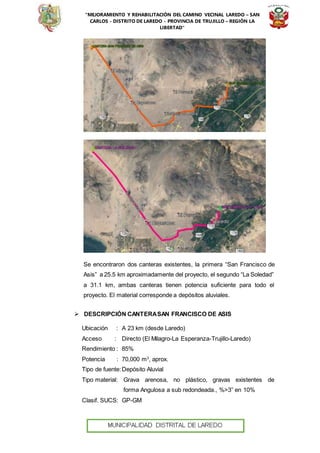 “MEJORAMIENTO Y REHABILITACIÓN DEL CAMINO VECINAL LAREDO – SAN
CARLOS - DISTRITO DE LAREDO - PROVINCIA DE TRUJILLO – REGIÓN LA
LIBERTAD”
Se encontraron dos canteras existentes, la primera “San Francisco de
Asis” a 25.5 km aproximadamente del proyecto, el segundo “La Soledad”
a 31.1 km, ambas canteras tienen potencia suficiente para todo el
proyecto. El material corresponde a depósitos aluviales.
 DESCRIPCIÓN CANTERASAN FRANCISCO DE ASIS
Ubicación : A 23 km (desde Laredo)
Acceso : Directo (El Milagro-La Esperanza-Trujillo-Laredo)
Rendimiento : 85%
Potencia : 70,000 m3
, aprox.
Tipo de fuente:Depósito Aluvial
Tipo material: Grava arenosa, no plástico, gravas existentes de
forma Angulosa a sub redondeada., %>3” en 10%
Clasif. SUCS: GP-GM
 