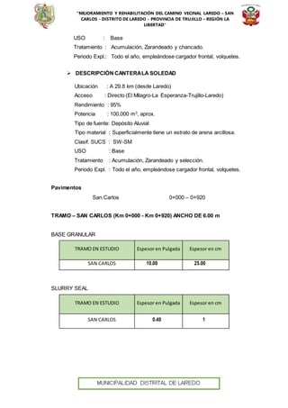 “MEJORAMIENTO Y REHABILITACIÓN DEL CAMINO VECINAL LAREDO – SAN
CARLOS - DISTRITO DE LAREDO - PROVINCIA DE TRUJILLO – REGIÓN LA
LIBERTAD”
USO : Base
Tratamiento : Acumulación, Zarandeado y chancado.
Periodo Expl.: Todo el año, empleándose cargador frontal, volquetes.
 DESCRIPCIÓN CANTERALA SOLEDAD
Ubicación : A 29.8 km (desde Laredo)
Acceso : Directo (El Milagro-La Esperanza-Trujillo-Laredo)
Rendimiento : 95%
Potencia : 100,000 m3
, aprox.
Tipo de fuente: Depósito Aluvial
Tipo material : Superficialmente tiene un estrato de arena arcillosa.
Clasif. SUCS : SW-SM
USO : Base
Tratamiento : Acumulación, Zarandeado y selección.
Periodo Expl. : Todo el año, empleándose cargador frontal, volquetes.
Pavimentos
San Carlos 0+000 – 0+920
TRAMO – SAN CARLOS (Km 0+000 - Km 0+920) ANCHO DE 6.00 m
BASE GRANULAR
TRAMO EN ESTUDIO Espesor en Pulgada Espesor en cm
SAN CARLOS 10.00 25.00
SLURRY SEAL
TRAMO EN ESTUDIO Espesor en Pulgada Espesor en cm
SAN CARLOS 0.40 1
 