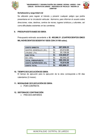 “MEJORAMIENTO Y REHABILITACIÓN DEL CAMINO VECINAL LAREDO – SAN
CARLOS - DISTRITO DE LAREDO - PROVINCIA DE TRUJILLO – REGIÓN LA
LIBERTAD”
Señalización y seguridad vial
Se utilizarán para regular el tránsito y prevenir cualquier peligro que podría
presentarse en la circulación vehicular. Asimismo, para informar al usuario sobre
direcciones, rutas, destinos, centros de recreo, lugares turísticos y culturales, así
como dificultades existentes en las carreteras.
9. PRESUPUESTO BASE DE OBRA
Presupuesto estimado ascendente a S/. 405,966.31 (CUATROCIENTOS CINCO
MIL NOVECIENTOS SESENTAY SEIS CON 31/100 soles).
COSTO DIRECTO S/. 287,658.23
GASTOS GENERALES (8%) S/. 23,012.66
UTILIDAD (7%) S/. 20,136.08
SUB TOTAL S/. 330,806.97
IGV (18%) S/. 59,545.25
TOTAL PRESUPUESTO S/. 390,352.22
COSTO SUPERVISIÓN (4%) S/. 15,614.09
COSTO TOTAL S/. 405,966.31
10. TIEMPO DE EJECUCIÓNDE OBRA
El tiempo de ejecución para la ejecución de la obra corresponde a 60 días
calendarios (2 meses).
11. MODALIDAD DE EJECUCIÓN DE OBRA
 POR CONTRATA
12. SISTEMADE CONTRACCIÓN
 PRECIOS UNITARIOS
 
