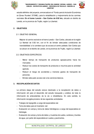 “MEJORAMIENTO Y REHABILITACIÓN DEL CAMINO VECINAL LAREDO – SAN
CARLOS - DISTRITO DE LAREDO - PROVINCIA DE TRUJILLO – REGIÓN LA
LIBERTAD”
estudio definitivo del proyecto, enmarcadoen el “Fondo para la Inclusión Económica
en Zonas Rurales” (FONIE), para la rehabilitación y mejoramiento de los caminos
vecinales: En el tramo Laredo – San Carlos de 0.92 km, ubicado en distrito de
Laredo, en la provincia de Trujillo, región La Libertad.
2. OBJETIVOS
2.1. OBJETIVO GENERAL
Mejorar el camino vecinal en el tramo Laredo – San Carlos, ubicado en la región
La libertad de 0.92 km, con el fin de brindar adecuadas condiciones de
transitabilidad a la carretera que da acceso al centro poblado San Carlos que
se ubican en el distrito de Laredo, en la provincia de Trujillo, región La Libertad.
2.2. OBJETIVOS ESPECÍFICOS
- Menor tiempo de transporte de productos agropecuarios hacia los
mercados.
- Reducir los costos de transporte de productos e insumos para la actividad
agrícola.
- Reducir el riesgo de accidentes y menores gastos de transporte de
personas.
- Brindar adecuado acceso vial a los servicios básicos.
3. RECOPILACIÓN DE DATOS
La primera etapa del estudio estuvo destinada a la recopilación de datos e
información útil para el desarrollo del estudio búsqueda y análisis de toda la
información de antecedentes de la vía a rehabilitarse. En este sentido, la
información recogida proviene de las siguientes actividades:
- Trabajos de topografía a cargo del especialista vial.
- Toma de datos para el inventario vial
- Evaluación en campo y toma de datos hidrológicos a cargo del especialista en
hidrología.
- Evaluación de campo y toma de datos y muestras de suelos, canteras y fuentes
de agua, por parte del especialista en suelos y pavimentos.
 