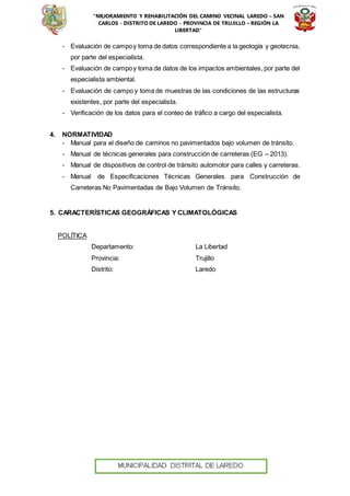 “MEJORAMIENTO Y REHABILITACIÓN DEL CAMINO VECINAL LAREDO – SAN
CARLOS - DISTRITO DE LAREDO - PROVINCIA DE TRUJILLO – REGIÓN LA
LIBERTAD”
- Evaluación de campoy toma de datos correspondiente a la geología y geotecnia,
por parte del especialista.
- Evaluación de campoy toma de datos de los impactos ambientales, por parte del
especialista ambiental.
- Evaluación de campo y toma de muestras de las condiciones de las estructuras
existentes, por parte del especialista.
- Verificación de los datos para el conteo de tráfico a cargo del especialista.
4. NORMATIVIDAD
- Manual para el diseño de caminos no pavimentados bajo volumen de tránsito.
- Manual de técnicas generales para construcción de carreteras (EG – 2013).
- Manual de dispositivos de control de tránsito automotor para calles y carreteras.
- Manual de Especificaciones Técnicas Generales para Construcción de
Carreteras No Pavimentadas de Bajo Volumen de Tránsito.
5. CARACTERÍSTICAS GEOGRÁFICAS Y CLIMATOLÓGICAS
POLÍTICA
Departamento: La Libertad
Provincia: Trujillo
Distrito: Laredo
 