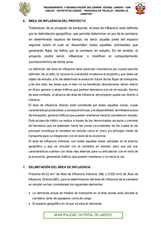 “MEJORAMIENTO Y REHABILITACIÓN DEL CAMINO VECINAL LAREDO – SAN
CARLOS - DISTRITO DE LAREDO - PROVINCIA DE TRUJILLO – REGIÓN LA
LIBERTAD”
6. ÁREA DE INFLUENCIADEL PROYECTO
Tratándose de un proyecto de transporte, el área de influencia está definida
por la delimitación geográfica, que permite determinar el uso de la carretera
en determinado espacio de tiempo, es decir, aquella parte del espacio
regional sobre el cual se desarrollan todas aquellas actividades que
generarán flujos de tráfico por la carretera en estudio. En tal sentido, el
proyecto podrá servir, influenciar o modificar el comportamiento
socioeconómico de dicha zona.
La definición del área de influencia tiene particular importancia por cuanto permite
delimitar, de un lado, la zona en la cual tendrá incidencia el proyecto y que debe ser
objeto de estudio, a fin de determinar la evolución futura de los flujos de transporte,
y de otro lado, las áreas que, si bien no se benefician directamente, tienen efecto
en él por generar o atraer tráficos que podrían desviarse a la vía en estudio. Dentro
de este contexto, el alcance del área de influencia del proyecto puede ser directo e
indirecto.
El área de influencia directa, está constituida por todas aquellas zonas, cuyas
características productivas y socioeconómicas,y la disponibilidad de infraestructura
de transporte, generan tráficos que pueden orientarse hacia la carretera en estudio.
Este acceso de tráfico se realiza a través de los denominados accesos o caminos
de herradura que se extienden hacia las zonas circundantes, de las cuales la vía
principal constituye la carretera en estudio como el único y/o principal medio de
transporte para su integración con el resto de la economía.
El área de influencia indirecta, son todas aquellas áreas ubicadas en el entorno
geográfico y que se vinculan con la carretera en estudio, pero que por sus
características cuentan con otras vías alternas para su articulación con el resto de
la economía, generando tráficos que pueden orientarse o no hacia la vía.
7. DELIMITACIÓN DEL ÁREA DE INFLUENCIA
Presenta 60.23 km² de Área de Influencia Indirecta (AII) y 0.552 km2 de Área de
Influencia Directa (AID), para la determinación del área de influencia de la carretera
en estudio se han considerado los siguientes elementos:
 La demanda actual de medios de transporte en el área donde está ubicada la
carretera, tanto de pasajeros como de carga.
 El espacio geográfico en el que se sitúa la demanda.
 