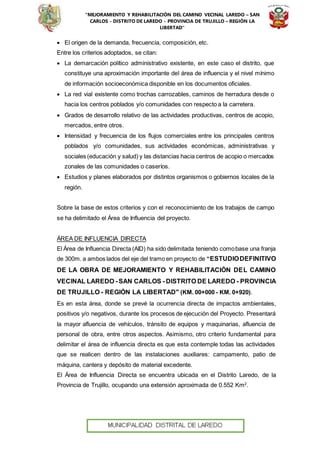 “MEJORAMIENTO Y REHABILITACIÓN DEL CAMINO VECINAL LAREDO – SAN
CARLOS - DISTRITO DE LAREDO - PROVINCIA DE TRUJILLO – REGIÓN LA
LIBERTAD”
 El origen de la demanda, frecuencia, composición, etc.
Entre los criterios adoptados, se citan:
 La demarcación político administrativo existente, en este caso el distrito, que
constituye una aproximación importante del área de influencia y el nivel mínimo
de información socioeconómica disponible en los documentos oficiales.
 La red vial existente como trochas carrozables, caminos de herradura desde o
hacia los centros poblados y/o comunidades con respecto a la carretera.
 Grados de desarrollo relativo de las actividades productivas, centros de acopio,
mercados, entre otros.
 Intensidad y frecuencia de los flujos comerciales entre los principales centros
poblados y/o comunidades, sus actividades económicas, administrativas y
sociales (educación y salud) y las distancias hacia centros de acopio o mercados
zonales de las comunidades o caseríos.
 Estudios y planes elaborados por distintos organismos o gobiernos locales de la
región.
Sobre la base de estos criterios y con el reconocimiento de los trabajos de campo
se ha delimitado el Área de Influencia del proyecto.
ÁREA DE INFLUENCIA DIRECTA
El Área de Influencia Directa (AID) ha sido delimitada teniendo comobase una franja
de 300m. a ambos lados del eje del tramo en proyecto de “ESTUDIODEFINITIVO
DE LA OBRA DE MEJORAMIENTO Y REHABILITACIÓN DEL CAMINO
VECINAL LAREDO - SAN CARLOS - DISTRITO DE LAREDO - PROVINCIA
DE TRUJILLO - REGIÓN LA LIBERTAD" (KM. 00+000 - KM. 0+920).
Es en esta área, donde se prevé la ocurrencia directa de impactos ambientales,
positivos y/o negativos, durante los procesos de ejecución del Proyecto. Presentará
la mayor afluencia de vehículos, tránsito de equipos y maquinarias, afluencia de
personal de obra, entre otros aspectos. Asimismo, otro criterio fundamental para
delimitar el área de influencia directa es que esta contemple todas las actividades
que se realicen dentro de las instalaciones auxiliares: campamento, patio de
máquina, cantera y depósito de material excedente.
El Área de Influencia Directa se encuentra ubicada en el Distrito Laredo, de la
Provincia de Trujillo, ocupando una extensión aproximada de 0.552 Km2
.
 