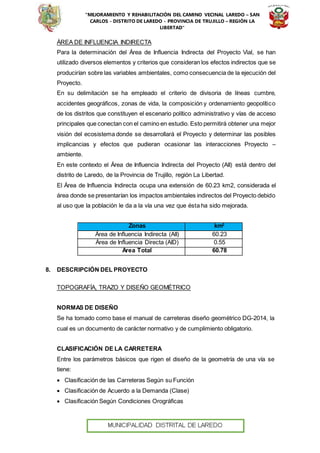 “MEJORAMIENTO Y REHABILITACIÓN DEL CAMINO VECINAL LAREDO – SAN
CARLOS - DISTRITO DE LAREDO - PROVINCIA DE TRUJILLO – REGIÓN LA
LIBERTAD”
ÁREA DE INFLUENCIA INDIRECTA
Para la determinación del Área de Influencia Indirecta del Proyecto Vial, se han
utilizado diversos elementos y criterios que consideran los efectos indirectos que se
producirían sobre las variables ambientales, como consecuencia de la ejecución del
Proyecto.
En su delimitación se ha empleado el criterio de divisoria de líneas cumbre,
accidentes geográficos, zonas de vida, la composición y ordenamiento geopolítico
de los distritos que constituyen el escenario político administrativo y vías de acceso
principales que conectan con el camino en estudio. Esto permitirá obtener una mejor
visión del ecosistema donde se desarrollará el Proyecto y determinar las posibles
implicancias y efectos que pudieran ocasionar las interacciones Proyecto –
ambiente.
En este contexto el Área de Influencia Indirecta del Proyecto (AII) está dentro del
distrito de Laredo, de la Provincia de Trujillo, región La Libertad.
El Área de Influencia Indirecta ocupa una extensión de 60.23 km2, considerada el
área donde se presentarían los impactos ambientales indirectos del Proyecto debido
al uso que la población le da a la vía una vez que ésta ha sido mejorada.
Zonas km2
Área de Influencia Indirecta (AII) 60.23
Área de Influencia Directa (AID) 0.55
Área Total 60.78
8. DESCRIPCIÓN DEL PROYECTO
TOPOGRAFÍA, TRAZO Y DISEÑO GEOMÉTRICO
NORMAS DE DISEÑO
Se ha tomado como base el manual de carreteras diseño geométrico DG-2014, la
cual es un documento de carácter normativo y de cumplimiento obligatorio.
CLASIFICACIÓN DE LA CARRETERA
Entre los parámetros básicos que rigen el diseño de la geometría de una vía se
tiene:
 Clasificación de las Carreteras Según su Función
 Clasificación de Acuerdo a la Demanda (Clase)
 Clasificación Según Condiciones Orográficas
 