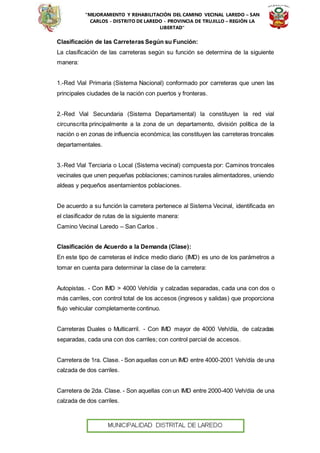 “MEJORAMIENTO Y REHABILITACIÓN DEL CAMINO VECINAL LAREDO – SAN
CARLOS - DISTRITO DE LAREDO - PROVINCIA DE TRUJILLO – REGIÓN LA
LIBERTAD”
Clasificación de las Carreteras Según su Función:
La clasificación de las carreteras según su función se determina de la siguiente
manera:
1.-Red Vial Primaria (Sistema Nacional) conformado por carreteras que unen las
principales ciudades de la nación con puertos y fronteras.
2.-Red Vial Secundaria (Sistema Departamental) la constituyen la red vial
circunscrita principalmente a la zona de un departamento, división política de la
nación o en zonas de influencia económica; las constituyen las carreteras troncales
departamentales.
3.-Red Vial Terciaria o Local (Sistema vecinal) compuesta por: Caminos troncales
vecinales que unen pequeñas poblaciones; caminos rurales alimentadores, uniendo
aldeas y pequeños asentamientos poblaciones.
De acuerdo a su función la carretera pertenece al Sistema Vecinal, identificada en
el clasificador de rutas de la siguiente manera:
Camino Vecinal Laredo – San Carlos .
Clasificación de Acuerdo a la Demanda (Clase):
En este tipo de carreteras el índice medio diario (IMD) es uno de los parámetros a
tomar en cuenta para determinar la clase de la carretera:
Autopistas. - Con IMD > 4000 Veh/día y calzadas separadas, cada una con dos o
más carriles, con control total de los accesos (ingresos y salidas) que proporciona
flujo vehicular completamente continuo.
Carreteras Duales o Multicarril. - Con IMD mayor de 4000 Veh/día, de calzadas
separadas, cada una con dos carriles; con control parcial de accesos.
Carretera de 1ra. Clase. - Son aquellas con un IMD entre 4000-2001 Veh/día de una
calzada de dos carriles.
Carretera de 2da. Clase. - Son aquellas con un IMD entre 2000-400 Veh/día de una
calzada de dos carriles.
 