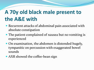 A 70y old black male present to
the A&E with
 Recurrent attacks of abdominal pain associated with
absolute constipation
 The patient complained of nausea but no vomiting is
experienced
 On examination, the abdomen is distended hugely,
tympanitic on percussion with exaggerated bowel
sounds
 AXR showed the coffee-bean sign
 