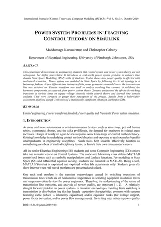 International Journal of Control Theory and Computer Modeling (IJCTCM) Vol 9, No.3/4, October 2019
DOI: 10.5121/ijctcm.2019.9401 1
POWER SYSTEM PROBLEMS IN TEACHING
CONTROL THEORY ON SIMULINK
Maddumage Karunaratne and Christopher Gabany
Department of Electrical Engineering, University of Pittsburgh, Johnstown, USA
ABSTRACT
This experiment demonstrates to engineering students that control system and power system theory are not
orthogonal, but highly interrelated. It introduces a real-world power system problem to enhance time
domain State Space Modelling (SSM) skills of students. It also shows how power quality is affected with
real-world scenarios. Power system was modeled in State Space by following its circuit topology in a
bottom-up fashion. At two different time instances of the power generator sinusoidal wave, the transmission
line was switched on. Fourier transform was used to analyze resulting line currents. It validated the
harmonic components, as expected, from power system theory. Students understood the effects of switching
transients at various times on supply voltage sinusoid within control theory and learned time domain
analysis. They were surveyed to gauge their perception of the project. Results from a before/after
assessment analyzed usingT-Tests showed a statistically significant enhanced learning in SSM.
KEYWORDS
Control engineering, Fourier transforms,Simulink, Power quality and Transients, Power system simulation.
1. INTRODUCTION
As more and more autonomous or semi-autonomous devices, such as smart toys, pet and human
robots, commercial drones, and the alike proliferate, the demand for engineers in related areas
increases. Design of nearly all agile devices requires some knowledge of control methods theory.
Gaining knowledge in underlying control method theories and exposure to real examples benefits
undergraduates in engineering disciplines. Such skills help students effectively function as
contributing members of multi-disciplinary teams, or launch their own entrepreneur careers.
All the senior Electrical Engineering (EE) students and some Computer Engineering (CE) seniors
take one semester course on Control Systems. The associated laboratory class utilizes MATLAB
control tool boxes such as symbolic manipulations and Laplace functions. For modeling in State
Space (SS) and differential equation solving, students use Simulink in MATLAB. Being a tool,
MATLAB/Simulink is explained and explored within lab experiments only. Students generally
show interest when real-world problems are presented and solved.
One such real problem is the transient overvoltages caused by switching operations of
transmission lines which are of fundamental importance in selecting equipment insulation levels
and surge-protection devices for power engineers. Therefore, the understanding of the nature of
transmission line transients, and analysis of power quality, are important [1, 2]. A relatively
straight forward problem in power systems is transient overvoltages resulting from switching a
transmission or distribution line that has largely capacitive characteristics, common with systems
featuring cable (which is inherently capacitive) and/or capacitor banks (for voltage support,
power factor correction, and/or power flow management). Switching may induce a power quality
 