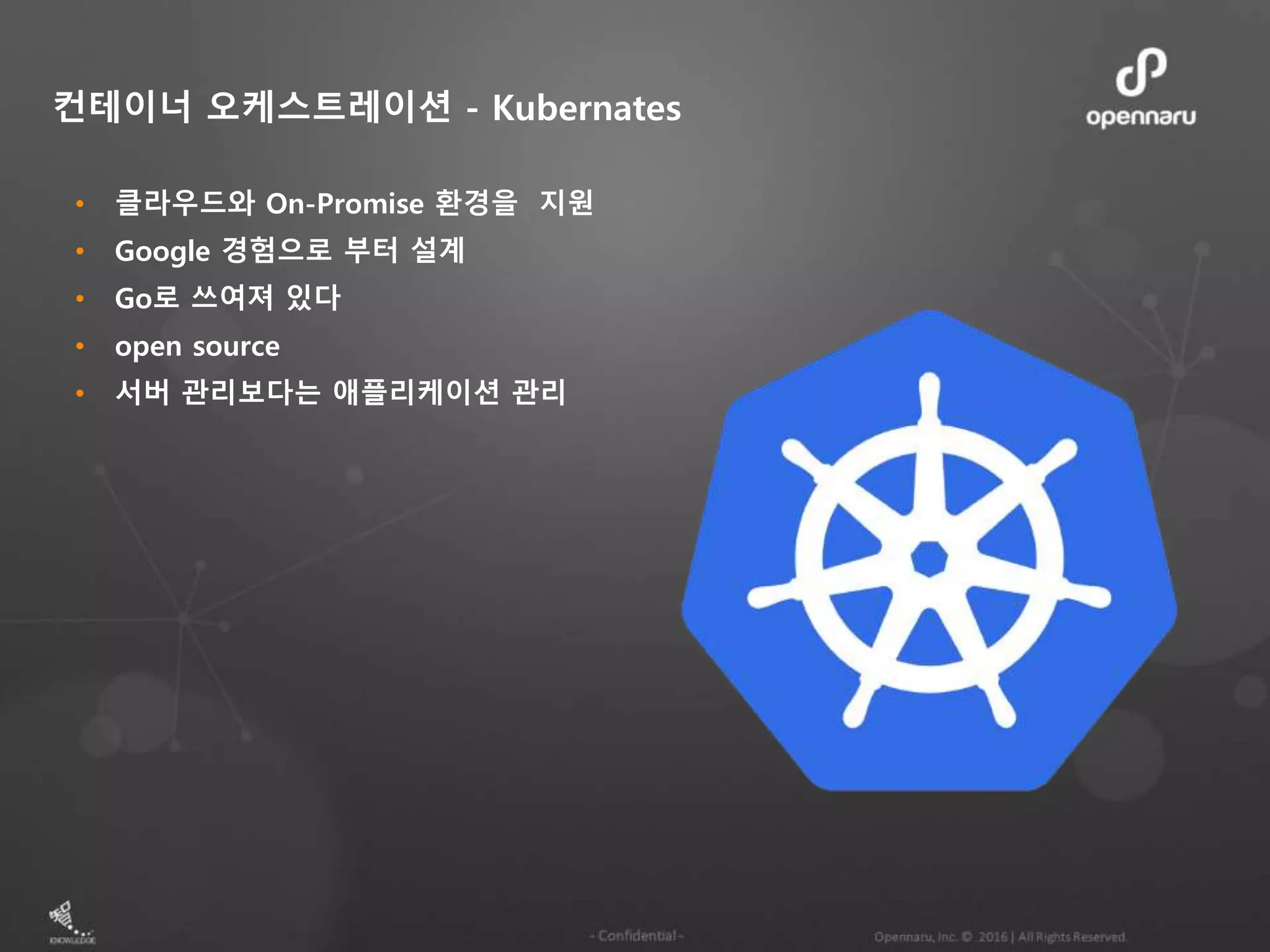 • 클라우드와 On-Promise 환경을 지원 • Google 경험으로 부터 설계 • Go로 쓰여져 있다 • open source • 서버 관리보다는 애플리케이션 관리 컨테이너 오케스트레이션 - Kubernates 