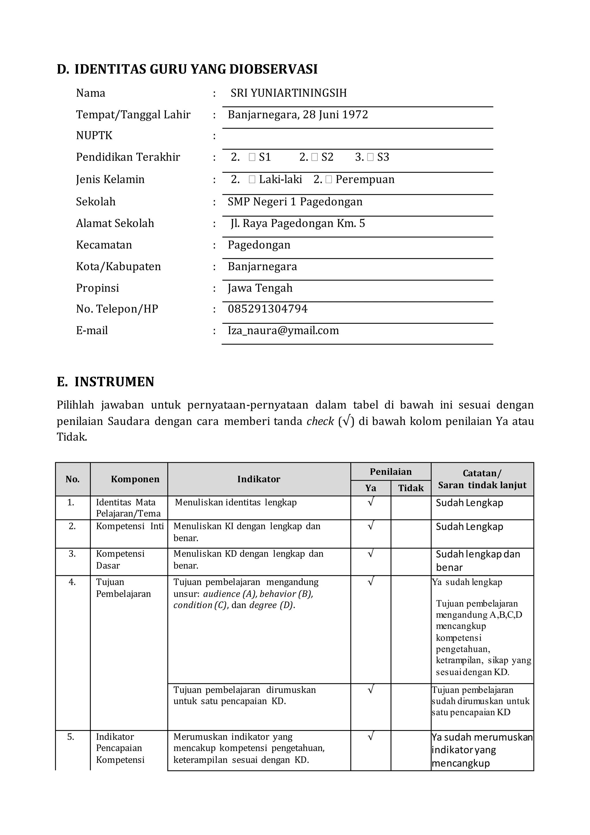 D. IDENTITAS GURU YANG DIOBSERVASI
Nama : SRI YUNIARTININGSIH
Tempat/Tanggal Lahir : Banjarnegara, 28 Juni 1972
NUPTK :
Pendidikan Terakhir : 2.  S1 2.  S2 3.  S3
Jenis Kelamin : 2.  Laki-laki 2.  Perempuan
Sekolah : SMP Negeri 1 Pagedongan
Alamat Sekolah : Jl. Raya Pagedongan Km. 5
Kecamatan : Pagedongan
Kota/Kabupaten : Banjarnegara
Propinsi : Jawa Tengah
No. Telepon/HP : 085291304794
E-mail : Iza_naura@ymail.com
E. INSTRUMEN
Pilihlah jawaban untuk pernyataan-pernyataan dalam tabel di bawah ini sesuai dengan
penilaian Saudara dengan cara memberi tanda check (√) di bawah kolom penilaian Ya atau
Tidak.
No. Komponen Indikator
Penilaian Catatan/
Saran tindak lanjutYa Tidak
1. Identitas Mata
Pelajaran/Tema
Menuliskan identitas lengkap √ SudahLengkap
2. Kompetensi Inti Menuliskan KI dengan lengkap dan
benar.
√ SudahLengkap
3. Kompetensi
Dasar
Menuliskan KD dengan lengkap dan
benar.
√ Sudahlengkapdan
benar
4. Tujuan
Pembelajaran
Tujuan pembelajaran mengandung
unsur: audience (A), behavior (B),
condition (C), dan degree (D).
√ Ya sudah lengkap
Tujuan pembelajaran
mengandung A,B,C,D
mencangkup
kompetensi
pengetahuan,
ketrampilan, sikap yang
sesuaidengan KD.
Tujuan pembelajaran dirumuskan
untuk satu pencapaian KD.
√ Tujuan pembelajaran
sudah dirumuskan untuk
satu pencapaian KD
5. Indikator
Pencapaian
Kompetensi
Merumuskan indikator yang
mencakup kompetensi pengetahuan,
keterampilan sesuai dengan KD.
√ Ya sudah merumuskan
indikatoryang
mencangkup
 