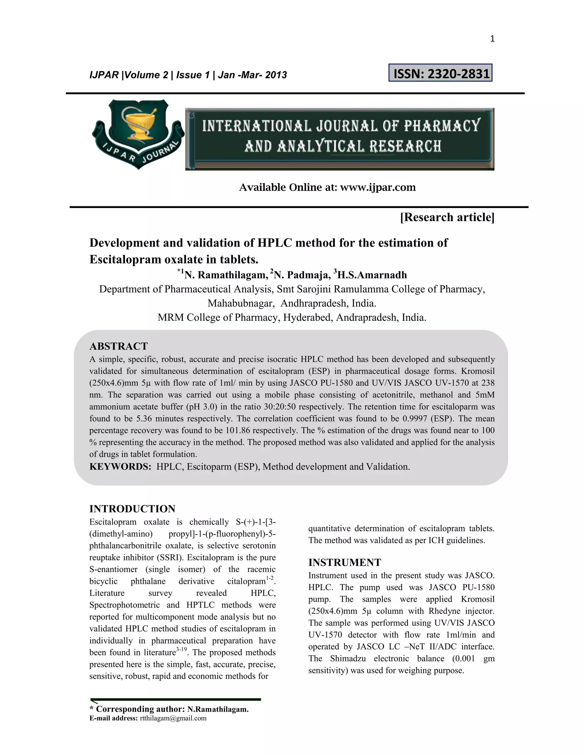 1
* Corresponding author: N.Ramathilagam.
E-mail address: rtthilagam@gmail.com
IJPAR |Volume 2 | Issue 1 | Jan -Mar- 2013 ISSN: 2320-2831
Available Online at: www.ijpar.com
[Research article]
Development and validation of HPLC method for the estimation of
Escitalopram oxalate in tablets.
*1
N. Ramathilagam, 2
N. Padmaja, 3
H.S.Amarnadh
Department of Pharmaceutical Analysis, Smt Sarojini Ramulamma College of Pharmacy,
Mahabubnagar, Andhrapradesh, India.
MRM College of Pharmacy, Hyderabed, Andrapradesh, India.
ABSTRACT
A simple, specific, robust, accurate and precise isocratic HPLC method has been developed and subsequently
validated for simultaneous determination of escitalopram (ESP) in pharmaceutical dosage forms. Kromosil
(250x4.6)mm 5µ with flow rate of 1ml/ min by using JASCO PU-1580 and UV/VIS JASCO UV-1570 at 238
nm. The separation was carried out using a mobile phase consisting of acetonitrile, methanol and 5mM
ammonium acetate buffer (pH 3.0) in the ratio 30:20:50 respectively. The retention time for escitaloparm was
found to be 5.36 minutes respectively. The correlation coefficient was found to be 0.9997 (ESP). The mean
percentage recovery was found to be 101.86 respectively. The % estimation of the drugs was found near to 100
% representing the accuracy in the method. The proposed method was also validated and applied for the analysis
of drugs in tablet formulation.
KEYWORDS: HPLC, Escitoparm (ESP), Method development and Validation.
INTRODUCTION
Escitalopram oxalate is chemically S-(+)-1-[3-
(dimethyl-amino) propyl]-1-(p-fluorophenyl)-5-
phthalancarbonitrile oxalate, is selective serotonin
reuptake inhibitor (SSRI). Escitalopram is the pure
S-enantiomer (single isomer) of the racemic
bicyclic phthalane derivative citalopram1-2
.
Literature survey revealed HPLC,
Spectrophotometric and HPTLC methods were
reported for multicomponent mode analysis but no
validated HPLC method studies of escitalopram in
individually in pharmaceutical preparation have
been found in literature3-19
. The proposed methods
presented here is the simple, fast, accurate, precise,
sensitive, robust, rapid and economic methods for
quantitative determination of escitalopram tablets.
The method was validated as per ICH guidelines.
INSTRUMENT
Instrument used in the present study was JASCO.
HPLC. The pump used was JASCO PU-1580
pump. The samples were applied Kromosil
(250x4.6)mm 5µ column with Rhedyne injector.
The sample was performed using UV/VIS JASCO
UV-1570 detector with flow rate 1ml/min and
operated by JASCO LC –NeT II/ADC interface.
The Shimadzu electronic balance (0.001 gm
sensitivity) was used for weighing purpose.
 