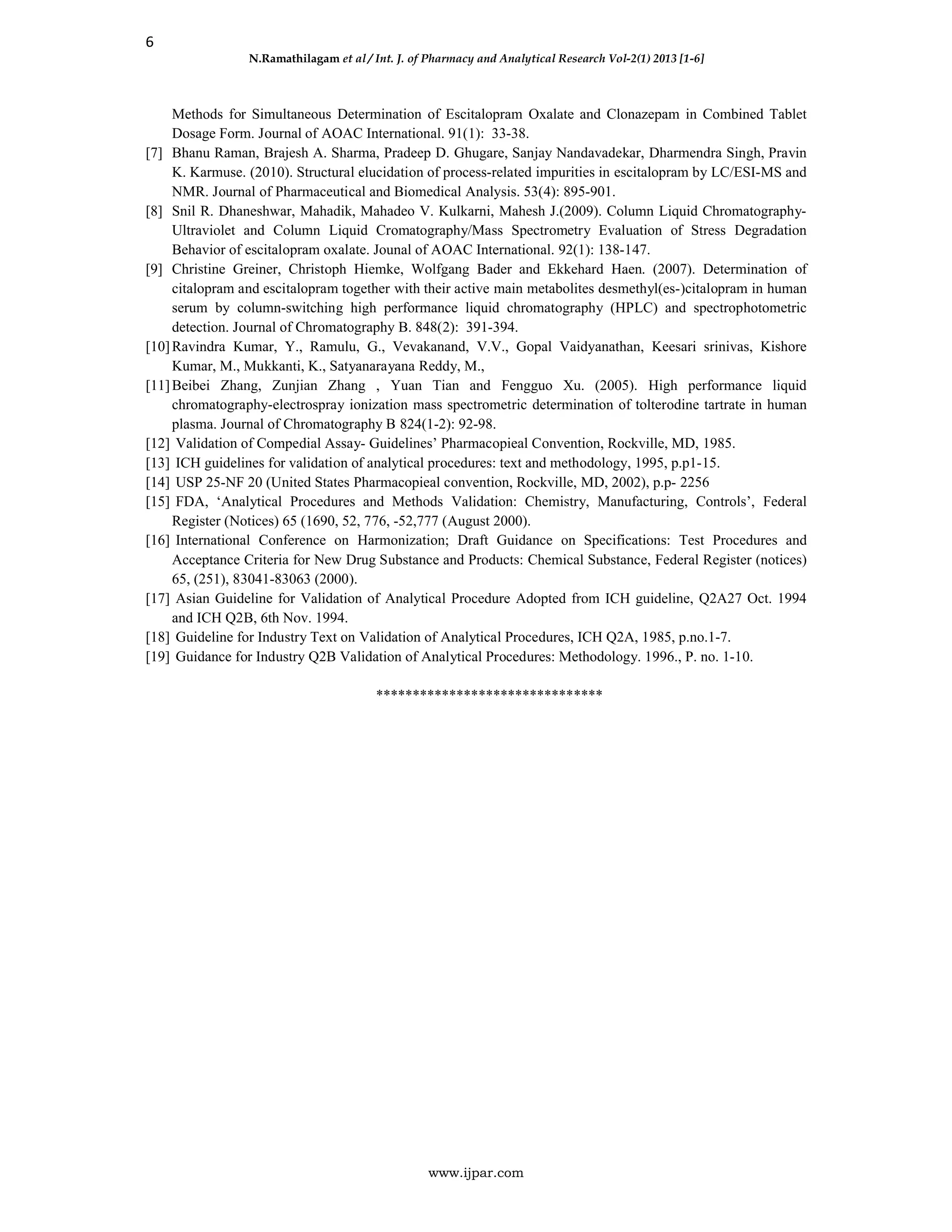 6
N.Ramathilagam et al / Int. J. of Pharmacy and Analytical Research Vol-2(1) 2013 [1-6]
www.ijpar.com
Methods for Simultaneous Determination of Escitalopram Oxalate and Clonazepam in Combined Tablet
Dosage Form. Journal of AOAC International. 91(1): 33-38.
[7] Bhanu Raman, Brajesh A. Sharma, Pradeep D. Ghugare, Sanjay Nandavadekar, Dharmendra Singh, Pravin
K. Karmuse. (2010). Structural elucidation of process-related impurities in escitalopram by LC/ESI-MS and
NMR. Journal of Pharmaceutical and Biomedical Analysis. 53(4): 895-901.
[8] Snil R. Dhaneshwar, Mahadik, Mahadeo V. Kulkarni, Mahesh J.(2009). Column Liquid Chromatography-
Ultraviolet and Column Liquid Cromatography/Mass Spectrometry Evaluation of Stress Degradation
Behavior of escitalopram oxalate. Jounal of AOAC International. 92(1): 138-147.
[9] Christine Greiner, Christoph Hiemke, Wolfgang Bader and Ekkehard Haen. (2007). Determination of
citalopram and escitalopram together with their active main metabolites desmethyl(es-)citalopram in human
serum by column-switching high performance liquid chromatography (HPLC) and spectrophotometric
detection. Journal of Chromatography B. 848(2): 391-394.
[10]Ravindra Kumar, Y., Ramulu, G., Vevakanand, V.V., Gopal Vaidyanathan, Keesari srinivas, Kishore
Kumar, M., Mukkanti, K., Satyanarayana Reddy, M.,
[11]Beibei Zhang, Zunjian Zhang , Yuan Tian and Fengguo Xu. (2005). High performance liquid
chromatography-electrospray ionization mass spectrometric determination of tolterodine tartrate in human
plasma. Journal of Chromatography B 824(1-2): 92-98.
[12] Validation of Compedial Assay- Guidelines’ Pharmacopieal Convention, Rockville, MD, 1985.
[13] ICH guidelines for validation of analytical procedures: text and methodology, 1995, p.p1-15.
[14] USP 25-NF 20 (United States Pharmacopieal convention, Rockville, MD, 2002), p.p- 2256
[15] FDA, ‘Analytical Procedures and Methods Validation: Chemistry, Manufacturing, Controls’, Federal
Register (Notices) 65 (1690, 52, 776, -52,777 (August 2000).
[16] International Conference on Harmonization; Draft Guidance on Specifications: Test Procedures and
Acceptance Criteria for New Drug Substance and Products: Chemical Substance, Federal Register (notices)
65, (251), 83041-83063 (2000).
[17] Asian Guideline for Validation of Analytical Procedure Adopted from ICH guideline, Q2A27 Oct. 1994
and ICH Q2B, 6th Nov. 1994.
[18] Guideline for Industry Text on Validation of Analytical Procedures, ICH Q2A, 1985, p.no.1-7.
[19] Guidance for Industry Q2B Validation of Analytical Procedures: Methodology. 1996., P. no. 1-10.
*******************************
 