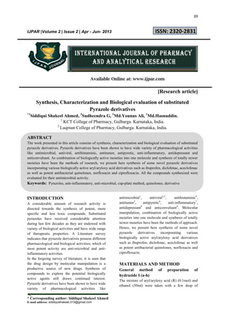 39
* Corresponding author: Siddiqui Shakeel Ahmed
E-mail address: siddiquishakeel.313@gmail.com
IJPAR |Volume 2 | Issue 2 | Apr - Jun- 2013 ISSN: 2320-2831
Available Online at: www.ijpar.com
[Research article]
Synthesis, Characterization and Biological evaluation of substituted
Pyrazole derivatives
*1
Siddiqui Shakeel Ahmed, 2
Sudheendra G, 1
Md.Younus Ali, 1
Md.Hasnuddin.
1
KCT College of Pharmacy, Gulbarga. Karnataka, India.
2
Luqman College of Pharmacy, Gulbarga. Karnataka, India.
ABSTRACT
The work presented in this article consists of synthesis, characterization and biological evaluation of substituted
pyrazole derivatives. Pyrazole derivatives have been shown to have wide variety of pharmacological activities
like antimicrobial, antiviral, antihistaminic, antitumor, antipyretic, anti-inflammatory, antidepressant and
anticonvulsant. As combination of biologically active moieties into one molecule and synthesis of totally newer
moieties have been the methods of research, we present here synthesis of some novel pyrazole derivatives
incorporating various biologically active aryl/aryloxy acid derivatives such as ibuprofen, diclofenac, aceclofenac
as well as potent antibacterial quinolones, norfloxacin and ciprofloxacin. All the compounds synthesized were
evaluated for their antimicrobial activity.
Keywords: Pyrazoles, anti-inflammatory, anti-microbial, cup-plate method, quinolones, derivative
INTRODUCTION
A considerable amount of research activity is
directed towards the synthesis of potent, more
specific and less toxic compounds. Substituted
pyrazoles have received considerable attention
during last few decades as they are endowed with
variety of biological activities and have wide range
of therapeutic properties. A Literature survey
indicates that pyrazole derivatives possess different
pharmacological and biological activities; which of
most potent activity are anti-microbial and anti-
inflammatory activities.
In the forgoing survey of literature, it is seen that
the drug design by molecular manipulation is a
productive source of new drugs. Synthesis of
compounds to explore the potential biologically
active agents still draws continued interest.
Pyrazole derivatives have been shown to have wide
variety of pharmacological activities like
antimicrobial1
, antiviral2,3
, antihistaminic4
,
antitumor5
, antipyretic6
, anti-inflammatory7
,
antidepressant8
and anticonvulsant9
. Molecular
manipulation, combination of biologically active
moieties into one molecule and synthesis of totally
newer moieties have been the methods of approach.
Hence, we present here synthesis of some novel
pyrazole derivatives incorporating various
biologically active aryl/aryloxy acid derivatives
such as ibuprofen, diclofenac, aceclofenac as well
as potent antibacterial quinolones, norfloxacin and
ciprofloxacin.
MATERIALS AND METHOD
General method of preparation of
hydrazide I (a-h)
The mixture of aryl/aryloxy acid (R) (0.1mol) and
ethanol (50ml) were taken with a few drop of
 