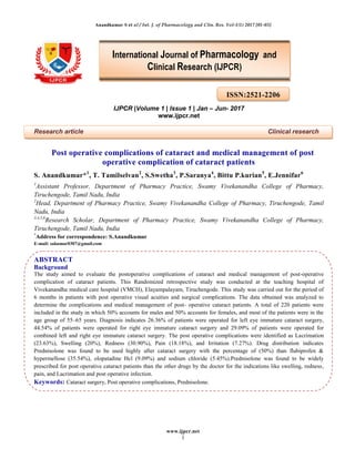 Anandkumar S et al / Int. J. of Pharmacology and Clin. Res. Vol-1(1) 2017 [01-03]
www.ijpcr.net
1
IJPCR |Volume 1 | Issue 1 | Jan – Jun- 2017
www.ijpcr.net
Research article Clinical research
Post operative complications of cataract and medical management of post
operative complication of cataract patients
S. Anandkumar*1
, T. Tamilselvan2
, S.Swetha3
, P.Saranya4
, Bittu P.kurian5
, E.Jennifar6
1
Assistant Professor, Department of Pharmacy Practice, Swamy Vivekanandha College of Pharmacy,
Tiruchengode, Tamil Nadu, India
2
Head, Department of Pharmacy Practice, Swamy Vivekanandha College of Pharmacy, Tiruchengode, Tamil
Nadu, India
3,4,5,6
Research Scholar, Department of Pharmacy Practice, Swamy Vivekanandha College of Pharmacy,
Tiruchengode, Tamil Nadu, India
*
Address for correspondence: S.Anandkumar
E-mail: sakumar0307@gmail.com
ABSTRACT
Background
The study aimed to evaluate the postoperative complications of cataract and medical management of post-operative
complication of cataract patients. This Randomized retrospective study was conducted at the teaching hospital of
Vivekanandha medical care hospital (VMCH), Elayampalayam, Tiruchengode. This study was carried out for the period of
6 months in patients with post operative visual acuities and surgical complications. The data obtained was analyzed to
determine the complications and medical management of post- operative cataract patients. A total of 220 patients were
included in the study in which 50% accounts for males and 50% accounts for females, and most of the patients were in the
age group of 55–65 years. Diagnosis indicates 26.36% of patients were operated for left eye immature cataract surgery,
44.54% of patients were operated for right eye immature cataract surgery and 29.09% of patients were operated for
combined left and right eye immature cataract surgery. The post operative complications were identified as Lacrimation
(23.63%), Swelling (20%), Redness (30.90%), Pain (18.18%), and Irritation (7.27%). Drug distribution indicates
Prednisolone was found to be used highly after cataract surgery with the percentage of (50%) than flubiprofen &
hypermellose (35.54%), olopatadine Hcl (9.09%) and sodium chloride (5.45%).Prednisolone was found to be widely
prescribed for post operative cataract patients than the other drugs by the doctor for the indications like swelling, redness,
pain, and Lacrimation and post operative infection.
Keywords: Cataract surgery, Post operative complications, Prednisolone.
ISSN:2521-2206
International Journal of Pharmacology and
Clinical Research (IJPCR)
 