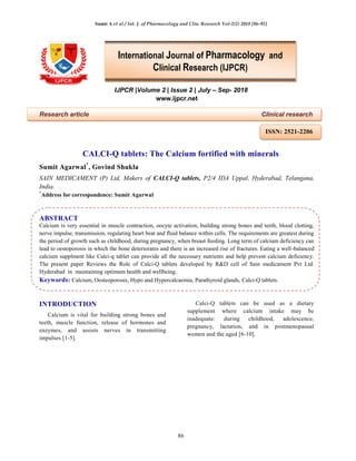 Sumit A et al / Int. J. of Pharmacology and Clin. Research Vol-2(2) 2018 [86-92]
86
IJPCR |Volume 2 | Issue 2 | July – Sep- 2018
www.ijpcr.net
Research article Clinical research
CALCI-Q tablets: The Calcium fortified with minerals
Sumit Agarwal*
, Govind Shukla
SAIN MEDICAMENT (P) Ltd, Makers of CALCI-Q tablets, P2/4 IDA Uppal, Hyderabad, Telangana,
India.
*
Address for correspondence: Sumit Agarwal
ABSTRACT
Calcium is very essential in muscle contraction, oocyte activation, building strong bones and teeth, blood clotting,
nerve impulse, transmission, regulating heart beat and fluid balance within cells. The requirements are greatest during
the period of growth such as childhood, during pregnancy, when breast feeding. Long term of calcium deficiency can
lead to oestoporosis in which the bone deteriorates and there is an increased rise of fractures. Eating a well-balanced
calcium supplment like Calci-q tablet can provide all the necessary nutrients and help prevent calcium deficiency.
The present paper Reviews the Role of Calci-Q tablets developed by R&D cell of Sain medicament Pvt Ltd.
Hyderabad in maintaining optimum health and wellbeing.
Keywords: Calcium, Oesteoporosis, Hypo and Hypercalcaemia, Parathyroid glands, Calci-Q tablets.
INTRODUCTION
Calcium is vital for building strong bones and
teeth, muscle function, release of hormones and
enzymes, and assists nerves in transmitting
impulses [1-5].
Calci-Q tablets can be used as a dietary
supplement where calcium intake may be
inadequate: during childhood, adolescence,
pregnancy, lactation, and in postmenopausal
women and the aged [6-10].
International Journal of Pharmacology and
Clinical Research (IJPCR)
ISSN: 2521-2206
 