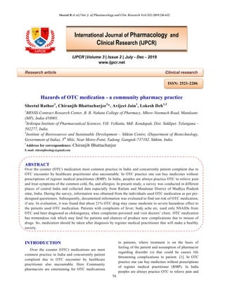 Sheetal R et al / Int. J. of Pharmacology and Clin. Research Vol-3(2) 2019 [56-63]
56
IJPCR |Volume 3 | Issue 2 | July - Dec - 2019
www.ijpcr.net
Research article Clinical research
Hazards of OTC medication - a community pharmacy practice
Sheetal Rathor1
, Chiranjib Bhattacharjee2
*, Avijeet Jain1
, Lokesh Deb1,3
1
BRNSS-Contract Research Center, B. R. Nahata College of Pharmacy, Mhow-Neemuch Road, Mandsaur,
(MP), India-458001.
2
Srikrupa Institute of Pharmaceutical Sciences, Vill: Velkatta, Mdl: Kondapak, Dist: Siddipet. Telangana –
502277, India.
3
Institute of Bioresources and Sustainable Development – Sikkim Centre, (Department of Biotechnology,
Government of India), 5th
Mile, Near Metro Point, Tadong, Gangtok-737102, Sikkim, India.
*
Address for correspondence: Chiranjib Bhattacharjee
E-mail: chiranjibcology@gmail.com
ABSTRACT
Over the counter (OTC) medication most common practice in India and concurrently patient complaint due to
OTC encounter by healthcare practitioner also uncountable. In OTC practice one can buy medicines without
prescriptions of register medical practitioner (RMP). In India, peoples are always practice OTC to relieve pain
and treat symptoms of the common cold, flu, and allergies. In present study, a survey was conducted in different
places of central India and collected data especially from Ratlam and Mandsaur District of Madhya Pradesh
state, India. During the survey, information was obtained from the individuals used OTC medication as per pre-
designed questioners. Subsequently, documented information was evaluated to find out risk of OTC medication,
if any. In evaluation, it was found that about 21% OTC drug may cause moderate to severe hazardous effect to
the patients used OTC medication. Patients with complaints of fever; body ache etc. used only NSAIDs from
OTC and later diagnosed as chikungunya, when complaints persisted and visit doctors’ clinic. OTC medication
has tremendous risk which may fatal for patients and chances of produce new complications due to misuse of
drugs. So, medication should be taken after diagnosis by register medical practitioner that will make a healthy
society.
INTRODUCTION
Over the counter (OTC) medications are most
common practice in India and concurrently patient
complaint due to OTC encounter by healthcare
practitioner also uncountable. Here Community
pharmacists are entertaining for OTC medications
to patients, where treatment is on the basis of
feeling of the patient and assumption of pharmacist
regarding disorder (s) that could be causes life
threatening complications to patient. [1]. In OTC
practice one can buy medicines without prescriptions
of register medical practitioner (RMP). In India
peoples are always practice OTC to relieve pain and
International Journal of Pharmacology and
Clinical Research (IJPCR)
ISSN: 2521-2206
 