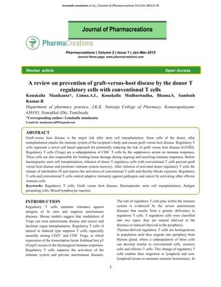 konakalla manikanta et al., / Journal of Pharmacreations Vol-2(1) 2015 [1-9]
1
Pharmacreations | Volume 2 | Issue 1 | Jan-Mar-2015
Journal Home page: www.pharmacreations.com
Review article Open Access
A review on prevention of graft-versus-host disease by the donor T
regulatory cells with conventional T cells
Konakalla Manikanta*, Limna.A.L, Konakalla Madhurisudha, Bhama.S, Sambath
Kumar.R
Department of pharmacy practice, J.K.K. Nattraja College of Pharmacy, Komarapalayam-
638183, Namakkal (Dt), Tamilnadu.
*Corresponding author: Konakalla manikanta
E-mail id: manikanta.k099@gmail.com
ABSTRACT
Graft-versus host disease is the major risk after stem cell transplantation. Stem cells of the donor, after
transplantation attacks the immune system of the recipient’s body and causes graft-versus host disease. Regulatory T
cells represent a novel cell based approach for potentially reducing the risk of graft versus host disease (GVHD).
Regulatory T cells (Tregs) are a subpopulation of CD4+
T cells by the suppressive action on immune responses.
These cells are also responsible for limiting tissue damage during ongoing and resolving immune responses. Before
haemopoeitic stem cell transplantation, infusion of donor T regulatory cells with conventional T cells prevent graft
versus host disease and promotes immune system recovery. After infusion of activated donor regulatory T cells the
release of interleukin-10 and repress the activation of conventional T cells and thereby blocks rejection. Regulatory
T cells and conventional T cells control adaptive immunity against pathogens and cancer by activating other effector
immune cells.
Keywords: Regulatory T cells; Graft versus host disease; Haemopoeitic stem cell transplantation; Antigen
presenting cells; Mixed lymphocyte reaction.
INTRODUCTION
Regulatory T cells maintain tolerance against
antigens of its own and suppress autoimmune
diseases. Mouse models suggest that modulation of
Tregs can treat autoimmune disease and cancer and
facilitate organ transplantation. Regulatory T cells of
natural or induced type suppress T cells, especially
naturally arising CD25+
and CD4+
Tregs, in which
expression of the transcription factor forkhead box p3
(Foxp3) occurs in the thymusgical immune responses.
Regulatory T cells suppress the activation of the
immune system and prevent autoimmune diseases.
The role of regulatory T cells play within the immune
system is evidenced by the severe autoimmune
diseases that results from a genetic deficiency in
regulatory T cells. T regulatory cells were classified
into two types, they are natural (derived in the
thymus) or induced (derived in the periphery).
Thymus-derived regulatory T cells are homogeneous
in population until they migrate into periphery from
thymus gland, where a subpopulation of these cells
can develop similar to conventional cells, memory
cells and effector T cells. This change of regulatory T
cells enables their migration to lymphoid and non-
lymphoid tissues to maintain immune homeostasis. In
Journal of Pharmacreations
 