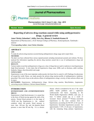 Anne Christy S et al / Journal of Pharmacreations Vol-2(3) 2015 [62-65]
62
Pharmacreations | Vol.2 | Issue 3 | July – Sep - 2015
Journal Home page: www.pharmacreations.com
Review Article Open Access
Reporting of adverse drug reactions caused while using antihypertensive
drugs. A general review
Anne Christy Sebastian*, Joffey Sara Joy, Bhama S, Sambath Kumar R
Department of Pharmaceutics, J.K.K Nattraja College of Pharmacy, Komarapalayam, Tamilnadu -
638183
*Corresponding Author: Anne Christy Sebastian
ABSTRACT
AIM
To study the adverse drug reactions occurred during antihypertensive drugs usage and to report them.
METHODS
The data‘s are been collected from various reputed journals including international journals and websites. We have
analysed the information regarding the adverse drug reactions caused due to use of antihypertensive drugs and
reporting them.
RESULTS
Various studies reveal that antihypertensive drugs are a class of drugs that are used in medicine to treat hypertension
(high blood pressure). It also states that all hypertensive drugs cause ADRs such as dizziness, ankle swelling,
headache, fatigue, chest discomfort and cough.
CONCLUSION
Hypertension is one of the most important cardiovascular risk factor but its control is still Challenge for physicians
all around the world. Hence, our study presents the adverse drug reaction profile of antihypertensive medicines
prescribed. This review focus on the adverse effects of antihypertensive drugs, severity of these adverse effects and
its report.
KEYWORDS: Hypertension, Antihypertensive drugs, Adverse drug reaction, Beta-blockers, Angiotensin-
converting enzyme inhibitors, Calcium channel blockers.
INTRODUCTION
HYPERTENSION AND ANTIHYPERTENSIVE
DRUGS
Hypertension is high blood pressure; it is caused due
to the force of blood moving against the walls of the
arteries. Normal blood pressure is in the range of
120/80 mm Hg. Hypertension is the medical
condition where the systolic blood pressure is
more than 140 mm Hg and the diastolic blood
pressure is more than 90 mm Hg. It is a chronic
disease which is considered to be one of the major
public health problems and a significant
cardiovascular risk factor. According to the
World Health Organization (WHO), each year, at
least 7.1 million people die as a result of
increased blood pressure.(1, 8)
Primary (essential)
hypertension is the most common form of
hypertension, accounting for 90–95% of all cases of
hypertension. Secondary hypertension accounts for
approximately 5-10% of all cases of hypertension,
with the remaining being primary hypertension.
Journal of Pharmacreations
 