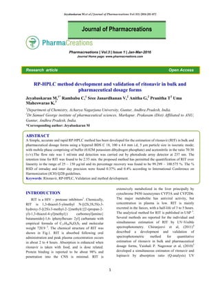 Jeyabaskaran M et al / Journal of Pharmacreations Vol-3(1) 2016 [01-07]
1
Pharmacreations | Vol.3 | Issue 1 | Jan-Mar-2016
Journal Home page: www.pharmacreations.com
Research article Open Access
RP-HPLC method development and validation of ritonavir in bulk and
pharmaceutical dosage forms
Jeyabaskaran M,1*
Rambabu C,1
Sree Janardhanan V,2
Anitha G,2
Pranitha T3
Uma
Maheswarao K.3
1
Department of Chemistry, Acharya Nagarjuna University, Guntur, Andhra Pradesh, India.
2
Dr.Samuel George institute of pharmaceutical sciences, Markapur. Prakasam (Dist) Affiliated to ANU,
Guntur, Andhra Pradesh, India.
*Corresponding author: Jeyabaskaran M
ABSTRACT
A Simple, accurate and rapid RP-HPLC method has been developed for the estimation of ritonavir (RIT) in bulk and
pharmaceutical dosage forms using a hypersil BDS C 18, 100 x 4.6 mm i.d, 5 µm particle size in isocratic mode;
with mobile phase comprising of buffer (0.02M potassium dihydrogen phosphate) and acetonitrile in the ratio 70:30
(v/v).The flow rate was 1 ml/min and detection was carried out by photodiode array detector at 237 nm. The
retention time for RIT was found to be 2.55 min. the proposed method has permitted the quantification of RIT over
linearity in the range of 25 – 150 µg/ml and its percentage recovery was found to be 99.299 – 100.575 %. The %
RSD of intraday and inter day precision were found 0.37% and 0.4% according to International Conference on
Harmonization (ICH) Q2B guidelines.
Keywords: Ritonavir, RP-HPLC, Validation and method development.
INTRODUCTION
RIT is a HIV – protease inhibitors1
. Chemically,
RIT is 1,3-thiazol-5-ylmethyl N-[(2S,3S,5S)-3-
hydroxy-5-[(2S)-3-methyl-2-{[methyl({[2-(propan-2-
yl)-1,3-thiazol-4-yl]methyl}) carbomoyl]amino}
butanamido]-1,6- iphenylhexan- 2yl] carbamate with
empirical formula of C37H48N6O5S2 and molecular
weight 720.9 2
. The chemical structure of RIT was
shown in Fig.1. RIT is absorbed following oral
administration and peak plasma concentration occurs
in about 2 to 4 hours. Absorption is enhanced when
ritonavir is taken with food, and is dose related.
Protein binding is reported to be about 98% and
penetration into the CNS is minimal. RIT is
extensively metabolized in the liver principally by
cytochrome P450 isoenzymes CYP3A and CYP2D6.
The major metabolite has antiviral activity, but
concentration in plasma is low. RIT is mainly
excreted in the faeces, with a half-life of 3 to 5 hours.
The analytical method for RIT is published in USP 3
.
Several methods are reported for the individual and
simultaneous estimation of RIT by UV-Visible
spectrophotometry. Chiranjeevi et al, (2011)4
described a development and validation of
spectrophotometric method for quantitative
estimation of ritonavir in bulk and pharmaceutical
dosage forms, Vaishali P. Nageswar et al, (2010)5
developed a simultaneous estimaton of ritonavir and
lopinavir by absorption ratio (Q-analysis) UV
Journal of Pharmacreations
 