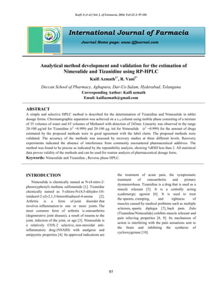 Kaifi A et al / Int. J. of Farmacia, 2016; Vol-(2) 2: 97-105
97
International Journal of Farmacia
Journal Home page: www.ijfjournal.com
Analytical method development and validation for the estimation of
Nimesulide and Tizanidine using RP-HPLC
Kaifi Azmath1*
, R. Vani2*
Deccan School of Pharmacy, Aghapura, Dar-Us-Salam, Hyderabad, Telangana
Corresponding Author: Kaifi azmath
Email: kaifiazmath@gmail.com
ABSTRACT
A simple and selective HPLC method is described for the determination of Tizanidine and Nimesulide in tablet
dosage forms. Chromatographic separation was achieved on a c18 column using mobile phase consisting of a mixture
of 35 volumes of water and 65 volumes of Methanol with detection of 243nm. Linearity was observed in the range
20-100 µg/ml for Tizanidine (r2
=0.999) and 20-100 µg /ml for Nimesulide (r2
=0.999) for the amount of drugs
estimated by the proposed methods were in good agreement with the label claim. The proposed methods were
validated. The accuracy of the methods was assessed by recovery studies at three different levels. Recovery
experiments indicated the absence of interference from commonly encountered pharmaceutical additives. The
method was found to be precise as indicated by the repeatability analysis, showing %RSD less than 2. All statistical
data proves validity of the methods and can be used for routine analysis of pharmaceutical dosage form.
Keywords: Nimesulide and Tizanidine , Reverse phase HPLC.
INTRODUCTION
Nimesulide is chemically named as N-(4-nitro-2-
phenoxyphenyl) methane sulfonamide [1]. Tizanidne
chemically named as 5-chloro-N-(4,5-dihydro-1H-
imidazol-2-yl)-2,1,3-benzothiadiazol-4-amine [2].
Arthritis is a form of joint disorder that
involves inflammation in one or more joints. The
most common form of arthritis is osteoarthritis
(degenerative joint disease), a result of trauma to the
joint, infection of the joint, or age [3]. Nimesulide is
a relatively COX-2 selective, non-steroidal anti-
inflammatory drug (NSAID) with analgesic and
antipyretic properties [4]. Its approved indications are
the treatment of acute pain, the symptomatic
treatment of osteoarthritis and primary
dysmenorrhoea. Tizanidine is a drug that is used as a
muscle relaxant [5]. It is a centrally acting
α2adrenergic agonist [6]. It is used to treat
the spasms, cramping, and tightness of
muscles caused by medical problems such as multiple
sclerosis, spastic diplegia [7], back pain. Zulu
(Tizanidine/Nimesulide) exhibits muscle relaxant and
pain relieving properties [8, 9]. Its mechanism of
action is interfering with the pain sensations sent to
the brain and inhibiting the synthesis of
cyclooxygenase [10].
 