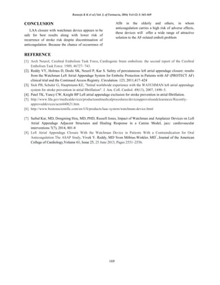 Ramoju K K et al / Int. J. of Farmacia, 2016; Vol-(2) 3: 165-169
169
CONCLUSION
LAA closure with watchman device appears to be
safe for best results along with lower risk of
recurrence of stroke risk despite discontinuation of
anticoagulation. Because the chance of occurrence of
Afib in the elderly and others, in whom
anticoagulation carries a high risk of adverse effects,
these devices will offer a wide range of attractive
solution to the AF-related emboli problem
REFERENCE
[1]. Arch Neurol, Cerebral Embolism Task Force, Cardiogenic brain embolism: the second report of the Cerebral
Embolism Task Force. 1989, 46727- 743.
[2]. Reddy VY, Holmes D, Doshi SK, Neuzil P, Kar S. Safety of percutaneous left atrial appendage closure: results
from the Watchman Left Atrial Appendage System for Embolic Protection in Patients with AF (PROTECT AF)
clinical trial and the Continued Access Registry. Circulation. 123, 2011,417–424
[3]. Sick PB, Schuler G, Hauptmann KE, "Initial worldwide experience with the WATCHMAN left atrial appendage
system for stroke prevention in atrial fibrillation". J. Am. Coll. Cardiol. 49(13), 2007, 1490–5.
[4]. Patel TK, Yancy CW, Knight BP Left atrial appendage exclusion for stroke prevention in atrial fibrillation.
[5]. http://www.fda.gov/medicaldevices/productsandmedicalprocedures/deviceapprovalsandclearances/Recently-
approveddevices/ucm440621.htm
[6]. http://www.bostonscientific.com/en-US/products/laac-system/watchman-device.html
[7]. Saibal Kar, MD, Dongming Hou, MD, PHD, Russell Jones, Impact of Watchman and Amplatzer Devices on Left
Atrial Appendage Adjacent Structures and Healing Response in a Canine Model, jacc: cardiovascular
interventions 7(7), 2014, 801-8
[8]. Left Atrial Appendage Closure With the Watchman Device in Patients With a Contraindication for Oral
Anticoagulation The ASAP Study, Vivek Y. Reddy, MD∗,
Sven Möbius-Winkler, MD†
, Journal of the American
College of Cardiology,Volume 61, Issue 25, 25 June 2013, Pages 2551–2556.
 