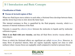 1-1 Introduction and Basic Concepts
March 12, 2021 11
 Viscous & Inviscid regions of flow
When two fluid layers move relative to each other, a frictional force develops between them;
and the slower layer tries to slow down the faster layer.
This internal resistance to flow is quantified by the fluid property viscosity, which is a
measure of internal stickiness of the fluid.
Viscosity is caused by cohesive forces between the molecules in liquids and by molecular
collisions in gases.
There is no fluid with zero viscosity, and thus all fluid flows involve viscous effects to
some degree.
Flows in which the frictional effects are significant are called viscous flows. However, in
many flows of practical interest, there are regions (typically regions not close to solid
surfaces) where viscous forces are negligibly small compared to inertial or pressure forces.
Classification of Fluids
 