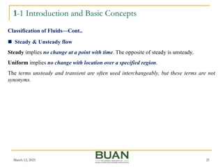 1-1 Introduction and Basic Concepts
March 12, 2021 21
 Steady & Unsteady flow
Steady implies no change at a point with time. The opposite of steady is unsteady.
Uniform implies no change with location over a specified region.
The terms unsteady and transient are often used interchangeably, but these terms are not
synonyms.
Classification of Fluids—Cont..
 