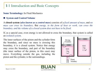 1-1 Introduction and Basic Concepts
March 12, 2021 25
 System and Control Volume
A closed system (also known as a control mass) consists of a fixed amount of mass, and no
mass can cross its boundary. But energy, in the form of heat or work, can cross the
boundary, and the volume of a closed system does not have to be fixed.
If, as a special case, even energy is not allowed to cross the boundary, that system is called
an isolated system.
Some Terminology: In Fluid Mechanics
The inner surfaces of the piston and the cylinder form
the boundary, and since no mass is crossing this
boundary, it is a closed system. Notice that energy
may cross the boundary, and part of the boundary
(the inner surface of the piston, in this case) may
move. Everything outside the gas, including the
piston and the cylinder, is the surroundings.
 
