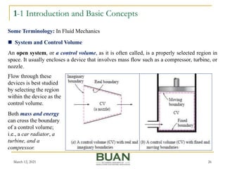 1-1 Introduction and Basic Concepts
March 12, 2021 26
 System and Control Volume
An open system, or a control volume, as it is often called, is a properly selected region in
space. It usually encloses a device that involves mass flow such as a compressor, turbine, or
nozzle.
.
Some Terminology: In Fluid Mechanics
Flow through these
devices is best studied
by selecting the region
within the device as the
control volume.
Both mass and energy
can cross the boundary
of a control volume;
i.e., a car radiator, a
turbine, and a
compressor.
 