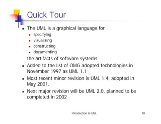 Quick Tour
!   The UML is a graphical language for
    !   specifying
    !   visualizing
    !   constructing
    !   documenting
    the artifacts of software systems
!   Added to the list of OMG adopted technologies in
    November 1997 as UML 1.1
!   Most recent minor revision is UML 1.4, adopted in
    May 2001.
!   Next major revision will be UML 2.0, planned to be
    completed in 2002


                        Introduction to UML              10
 