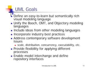 UML Goals
!   Define an easy-to-learn but semantically rich
    visual modeling language
!   Unify the Booch, OMT, and Objectory modeling
    languages
!   Include ideas from other modeling languages
!   Incorporate industry best practices
!   Address contemporary software development
    issues
    !   scale, distribution, concurrency, executability, etc.
!   Provide flexibility for applying different
    processes
!   Enable model interchange and define
    repository interfaces
                            Introduction to UML                 11
 