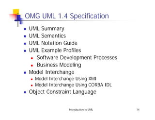 OMG UML 1.4 Specification
!   UML Summary
!   UML Semantics
!   UML Notation Guide
!   UML Example Profiles
    ! Software Development Processes

    ! Business Modeling

!   Model Interchange
    !   Model Interchange Using XMI
    !   Model Interchange Using CORBA IDL
!   Object Constraint Language


                      Introduction to UML   14
 
