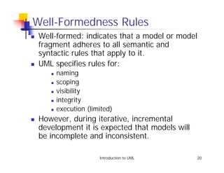 Well-Formedness Rules
!   Well-formed: indicates that a model or model
    fragment adheres to all semantic and
    syntactic rules that apply to it.
!   UML specifies rules for:
       !   naming
       !   scoping
       !   visibility
       !   integrity
       !   execution (limited)
!   However, during iterative, incremental
    development it is expected that models will
    be incomplete and inconsistent.

                         Introduction to UML      20
 