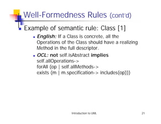 Well-Formedness Rules (cont’d)
!   Example of semantic rule: Class [1]
       !   English: If a Class is concrete, all the
           Operations of the Class should have a realizing
           Method in the full descriptor.
       !   OCL: not self.isAbstract implies
           self.allOperations->
           forAll (op | self.allMethods->
           exists (m | m.specification-> includes(op)))




                           Introduction to UML               21
 