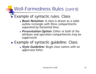 Well-Formedness Rules (cont’d)
!   Example of syntactic rules: Class
       !   Basic Notation: A class is drawn as a solid-
           outline rectangle with three compartments
           separated by horizontal lines.
       !   Presentation Option: Either or both of the
           attribute and operation compartments may be
           suppressed.
!   Example of syntactic guideline: Class
       !   Style Guideline: Begin class names with an
           uppercase letter.




                          Introduction to UML             22
 
