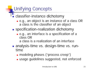 Unifying Concepts
!   classifier-instance dichotomy
    !   e.g., an object is an instance of a class OR
        a class is the classifier of an object
!   specification-realization dichotomy
    !   e.g., an interface is a specification of a
        class OR
        a class is a realization of an interface
!   analysis-time vs. design-time vs. run-
    time
    !   modeling phases (“process creep”)
    !   usage guidelines suggested, not enforced

                        Introduction to UML            23
 