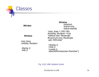 Classes

                                                Window
                                                     {abstract,
    Window                                           author=Joe,
                                                     status=tested}
                                  +size: Area = (100,100)
                                  #visibility: Boolean = true
     Window                       +default-size: Rectangle
                                  #maximum-size: Rectangle
                                  -xptr: XWindow*
  size: Area
  visibility: Boolean
                                   +display ()
                                   +hide ()
  display ()
  hide ()                          +create ()
                                   -attachXWindow(xwin:Xwindow*)




                        Fig. 3-20, UML Notation Guide


                              Introduction to UML                     36
 