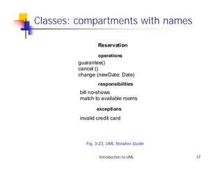 Classes: compartments with names

                 Reservation
                 operations
        guarantee()
        cancel ()
        change (newDate: Date)
                 responsibilities
         bill no-shows
         match to available rooms

                 exceptions
         invalid credit card



            Fig. 3-23, UML Notation Guide


                  Introduction to UML       37
 