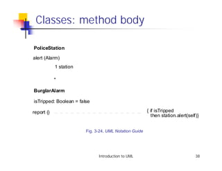 Classes: method body

PoliceStation

alert (Alarm)
            1 station

            *

BurglarAlarm

isTripped: Boolean = false

report ()                                               { if isTripped
                                                          then station.alert(self)}


                        Fig. 3-24, UML Notation Guide




                              Introduction to UML                                38
 