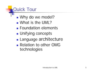 Quick Tour
 !   Why do we model?
 !   What is the UML?
 !   Foundation elements
 !   Unifying concepts
 !   Language architecture
 !   Relation to other OMG
     technologies



                Introduction to UML   5
 